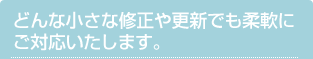 どんな小さな修正や更新でも柔軟にご対応いたします。